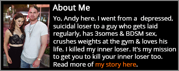 Yo, Andy here. I’m an Aussie guy who went from a depressed, suicidal loser to a guy who gets laid regularly, has 3somes & BDSM sex, crushes weights at the gym & loves his life. I killed my inner loser. It's my mission to get you to kill your inner loser too.
